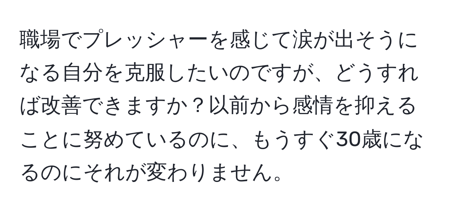 職場でプレッシャーを感じて涙が出そうになる自分を克服したいのですが、どうすれば改善できますか？以前から感情を抑えることに努めているのに、もうすぐ30歳になるのにそれが変わりません。