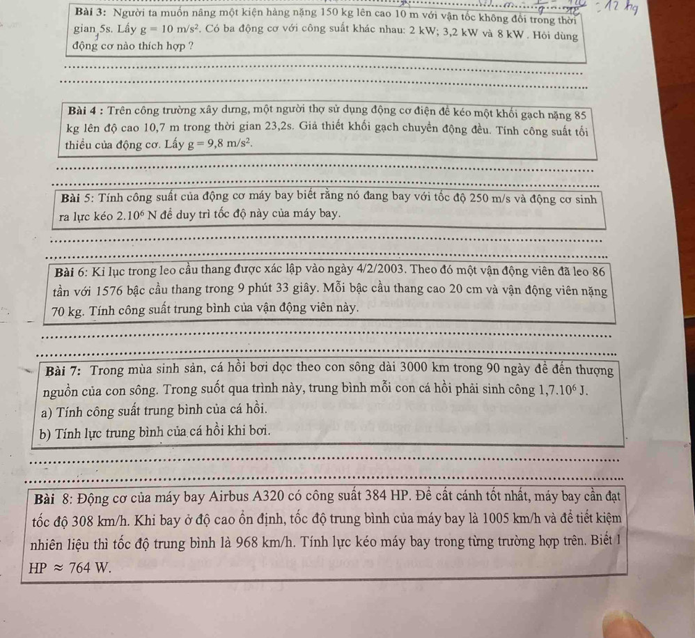 Người ta muồn nâng một kiện hàng nặng 150 kg lên cao 10 m với vận tốc không đổi trong thời
gian 5s. Lấy g=10m/s^2. Có ba động cơ với công suất khác nhau: 2 kW; 3,2 kW và 8 kW . Hỏi dùng
động cơ nào thích hợp ?
Bài 4 : Trên công trường xây dưng, một người thợ sử dụng động cơ điện đề kéo một khối gạch nặng 85
kg lên độ cao 10,7 m trong thời gian 23,2s. Giả thiết khối gạch chuyền động đều. Tính công suất tối
thiều của động cơ. Lấy g=9,8m/s^2.
Bài 5: Tính công suất của động cơ máy bay biết rằng nó đang bay với tốc độ 250 m/s và động cơ sinh
ra lực kéo 2.10^6 N để duy trì tốc độ này của máy bay.
Bài 6: Ki lục trong leo cầu thang được xác lập vào ngày 4/2/2003. Theo đó một vận động viên đã leo 86
tần với 1576 bậc cầu thang trong 9 phút 33 giây. Mỗi bậc cầu thang cao 20 cm và vận động viên nặng
70 kg. Tính công suất trung bình của vận động viên này.
Bài 7: Trong mùa sinh sản, cá hồi bơi dọc theo con sông dài 3000 km trong 90 ngày đề đến thượng
nguồn của con sông. Trong suốt qua trình này, trung bình mỗi con cá hồi phải sinh công 1,7.10^6J.
a) Tính công suất trung bình của cá hồi.
b) Tính lực trung bình của cá hồi khi bơi.
Bài 8: Động cơ của máy bay Airbus A320 có công suất 384 HP. Để cất cánh tốt nhất, máy bay cần đạt
tốc độ 308 km/h. Khi bay ở độ cao ổn định, tốc độ trung bình của máy bay là 1005 km/h và đề tiết kiệm
nhiên liệu thì tốc độ trung bình là 968 km/h. Tính lực kéo máy bay trong từng trường hợp trên. Biết 1
HPapprox 764W.