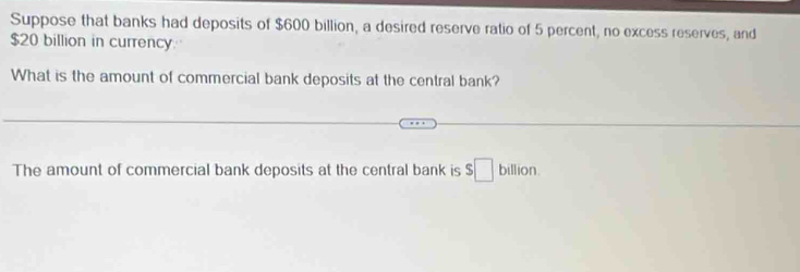 Suppose that banks had deposits of $600 billion, a desired reserve ratio of 5 percent, no excess reserves, and
$20 billion in currency. 
What is the amount of commercial bank deposits at the central bank? 
The amount of commercial bank deposits at the central bank is $□ billion.