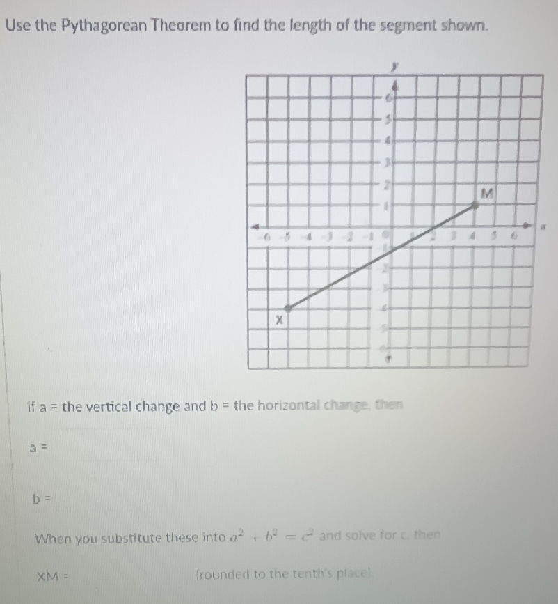 Use the Pythagorean Theorem to find the length of the segment shown.
x
If a= the vertical change and b= the horizontal change, then
a=
b=
When you substitute these into a^2+b^2=c^2 and solve for c. then
XM= rounded to the tenth's place