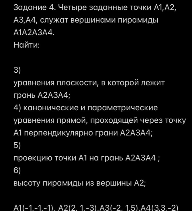 Задание 4. Четыре заданные точки А1,А2,
A3,А4, служат вершинами пирамиды 
A1A2A3A4. 
αйτи: 
3) 
уравнения πлосΚости, в Κоторой лежит 
грань А2A3A4; 
4) канонические и лараметрические 
уравнения πрямой, проходяшей через точку 
А1 перпендикулярно грани А2А3А4; 
5) 
проекциюо точки А1 на грань А2А3А4 ; 
6) 
высоту пирамиды из вершины А2;
A1(-1.-1.-1) I A2(2.1.-3).A3(-2.1.5).A4(3.3.-2)