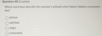 Which word best describe the monster's attitude when Robert Walton encounters
him?
defiant
satisfied
angry
remorseful