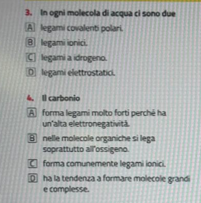 In ogni molecola di acqua ci sono due
A legami covalenti polari.
B legami ionici.
C legami a idrogeno.
D legami elettrostatici.
4. Il carbonio
A forma legami molto forti perché ha
un'alta elettronegativitá.
Bnelle molecole organiche si lega
soprattutto all'ossigeno.
□ forma comunemente legami ionici.
□ ha la tendenza a formare molecole grandi
e complesse.