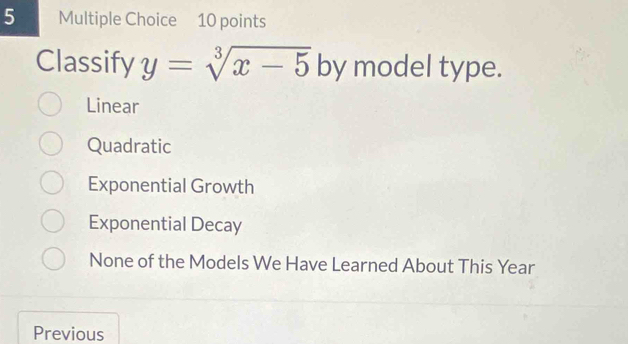 Classify y=sqrt[3](x-5) by model type.
Linear
Quadratic
Exponential Growth
Exponential Decay
None of the Models We Have Learned About This Year
Previous