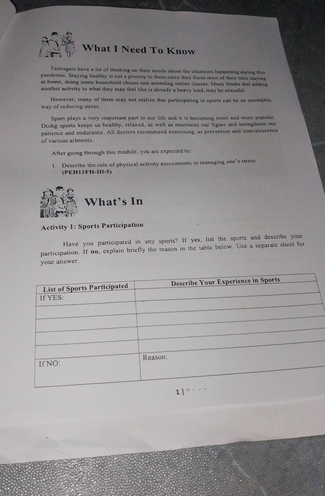 What I Need To Know 
Teenagers have a lot of thinking on their minds about the situations happening during this 
pandemic. Staying healthy is not a priority to them since they focus most of their time staying 
at home, doing some household chores and attending online classes. Many thinks that adding 
another activity to what they may feel like is already a heavy load, may be stressful. 
However, many of them may not realize that participating in sports can be an incredible 
way of reducing stress. 
Sport plays a very important part in our life and it is becoming more and more popular. 
Doing sports keeps us healthy, relaxed, as well as maintains our figure and strengthens our 
patience and endurance. All doctors recommend exercising, as prevention and convalescence 
of various ailments. 
After going through this module, you are expected to: 
1. Describe the role of physical activity assessments in managing one’s stress 
(PEH11FH-IIf-5) 
What’s In 
Activity 1: Sports Participation 
Have you participated in any sports? If yes, list the sports and describe your 
participation. If no, explain briefly the reason in the table below. Use a separate sheet for 
your answer.