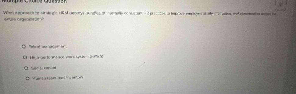 Malupie Chbice Cubstón
What approach to strategic HRM deploys bundles of internally consistent HR practices to improve employee ability, motivation, and opportunities acrost the
entire organization?
Talent management
High-performance work system (HPWS)
Social capital
Human resources inventory