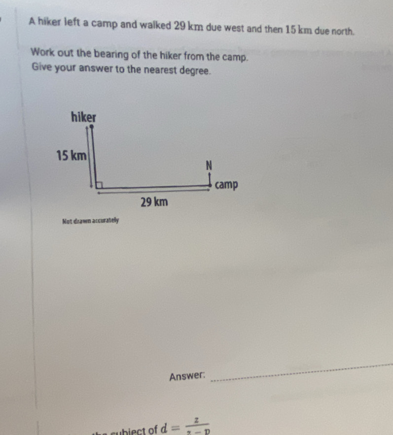 A hiker left a camp and walked 29 km due west and then 15 km due north. 
Work out the bearing of the hiker from the camp. 
Give your answer to the nearest degree. 
Not drawn accurately 
Answer: 
_ 
subiect of d= z/z-D 