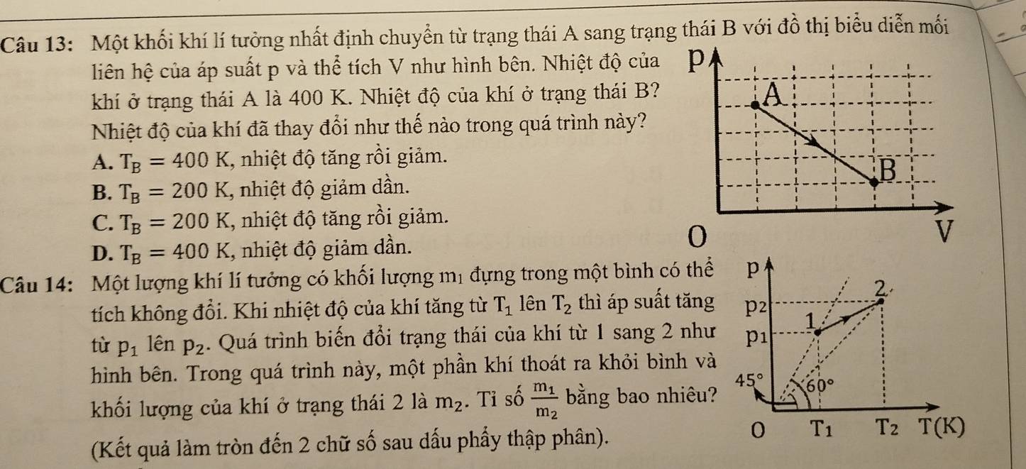 Một khối khí lí tưởng nhất định chuyển từ trạng thái A sang trạng thái B với đồ thị biểu diễn mối
hiên hệ của áp suất p và thể tích V như hình bên. Nhiệt độ của 
khí ở trạng thái A là 400 K. Nhiệt độ của khí ở trạng thái B?
Nhiệt độ của khí đã thay đổi như thế nào trong quá trình này?
A. T_B=400K , nhiệt độ tăng rồi giảm.
B. T_B=200K , nhiệt độ giảm dần.
C. T_B=200K , nhiệt độ tăng rồi giảm.
D. T_B=400K , nhiệt độ giảm dần.
Câu 14: Một lượng khí lí tưởng có khối lượng mị đựng trong một bình có thể
tích không đổi. Khi nhiệt độ của khí tăng từ T_1 lên T_2 thì áp suất tăng
tù p_1 lên p_2. Quá trình biến đổi trạng thái của khí từ 1 sang 2 như
hình bên. Trong quá trình này, một phần khí thoát ra khỏi bình và
khối lượng của khí ở trạng thái 2 là m_2. Tỉ số frac m_1m_2 bằng bao nhiêu?
(Kết quả làm tròn đến 2 chữ số sau dấu phẩy thập phân).