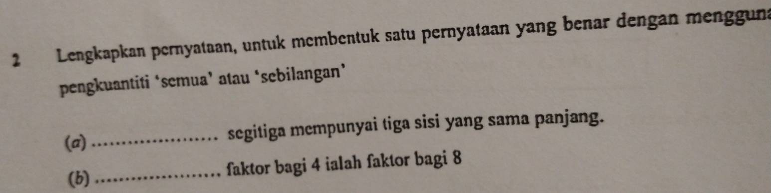 Lengkapkan pernyataan, untuk mcmbentuk satu pernyataan yang benar dengan mengguna 
pengkuantiti ‘semua’ atau ‘sebilangan’ 
(a) _segitiga mempunyai tiga sisi yang sama panjang. 
(b) _faktor bagi 4 ialah faktor bagi 8