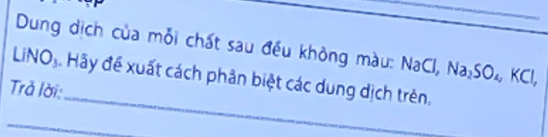 Dung dịch của mỗi chất sau đều không màu: 
LiNO₃. Hãy để xuất cách phân biệt các dung dịch trên. , Na_2SO_4, KCl, NaCl, 
_ 
Trả lời: 
_