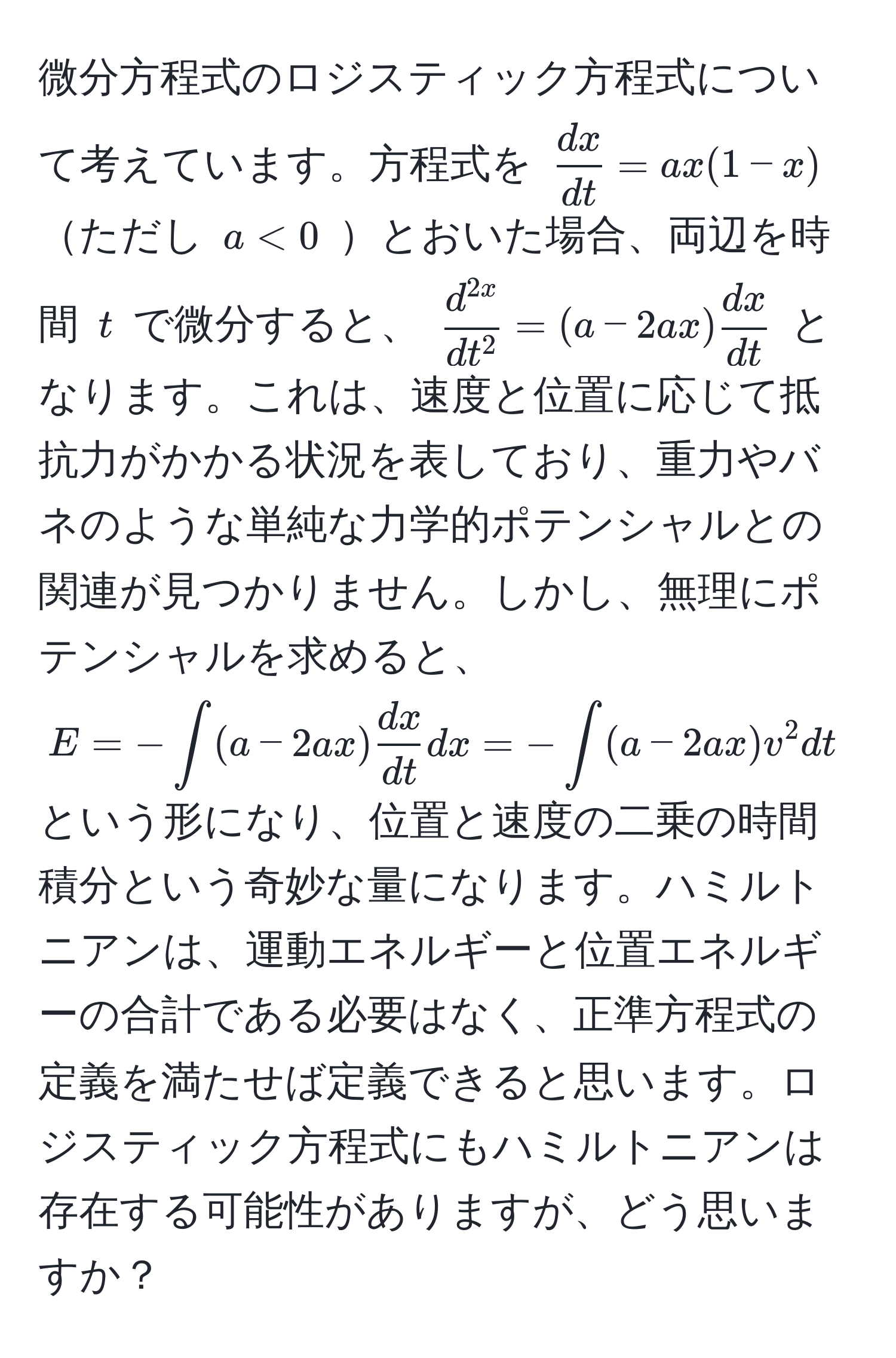 微分方程式のロジスティック方程式について考えています。方程式を $  dx/dt  = ax(1-x) $ ただし $ a < 0 $ とおいた場合、両辺を時間 $ t $ で微分すると、 $ fracd^(2x)dt^2 = (a - 2ax)  dx/dt  $ となります。これは、速度と位置に応じて抵抗力がかかる状況を表しており、重力やバネのような単純な力学的ポテンシャルとの関連が見つかりません。しかし、無理にポテンシャルを求めると、 $ E = -∈t (a - 2ax)  dx/dt  dx = -∈t (a - 2ax) v^2 dt $ という形になり、位置と速度の二乗の時間積分という奇妙な量になります。ハミルトニアンは、運動エネルギーと位置エネルギーの合計である必要はなく、正準方程式の定義を満たせば定義できると思います。ロジスティック方程式にもハミルトニアンは存在する可能性がありますが、どう思いますか？