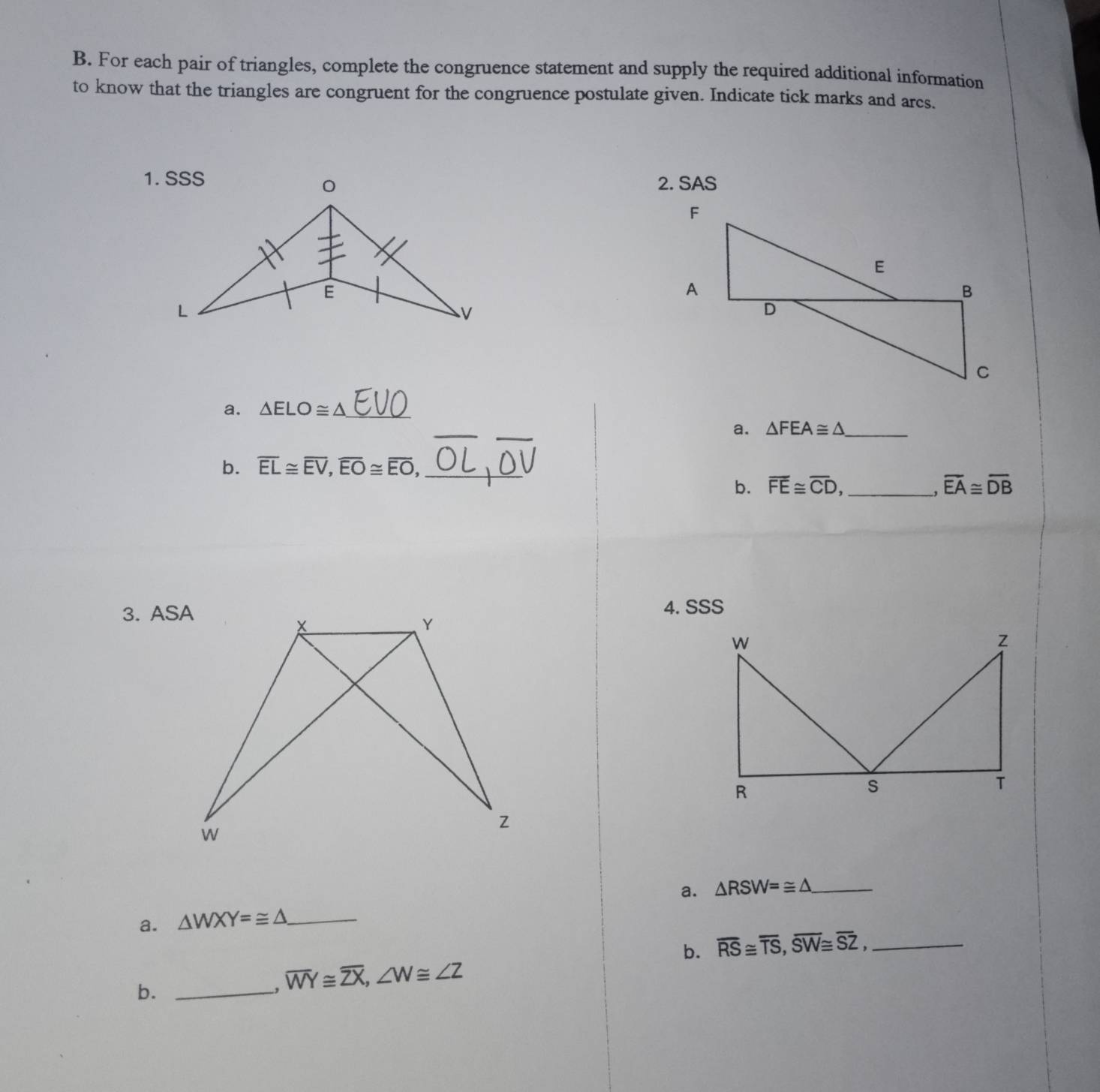 For each pair of triangles, complete the congruence statement and supply the required additional information 
to know that the triangles are congruent for the congruence postulate given. Indicate tick marks and arcs. 
2. SAS 
a. △ ELO≌ △ _ 
_ 
a. △ FEA≌ △ _ 
b. overline EL≌ overline EV, overline EO≌ overline EO, _ 
b. overline FE≌ overline CD, _ overline EA≌ overline DB
3. ASA4. SSS 
a. △ RSW=≌ △ _ 
a. △ WXY=≌ △ _ 
b. overline RS≌ overline TS, overline SW≌ overline SZ, _ 
b._ 
. overline WY≌ overline ZX, ∠ W≌ ∠ Z