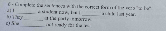 Complete the sentences with the correct form of the verb "to be": 
a) I_ a student now, but I _a child last year. 
b) They _at the party tomorrow. 
c) She_ not ready for the test.