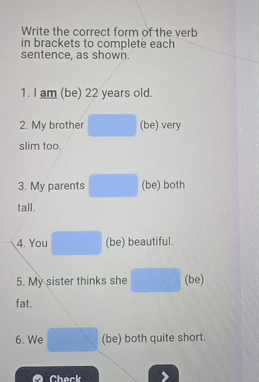 Write the correct form of the verb 
in brackets to complete each 
sentence, as shown. 
1. I am (be) 22 years old. 
2. My brother (be) very 
slim too. 
3. My parents (be) both 
tall. 
4. You (be) beautiful. 
5. My sister thinks she (be) 
fat. 
6. We (be) both quite short. 
Check