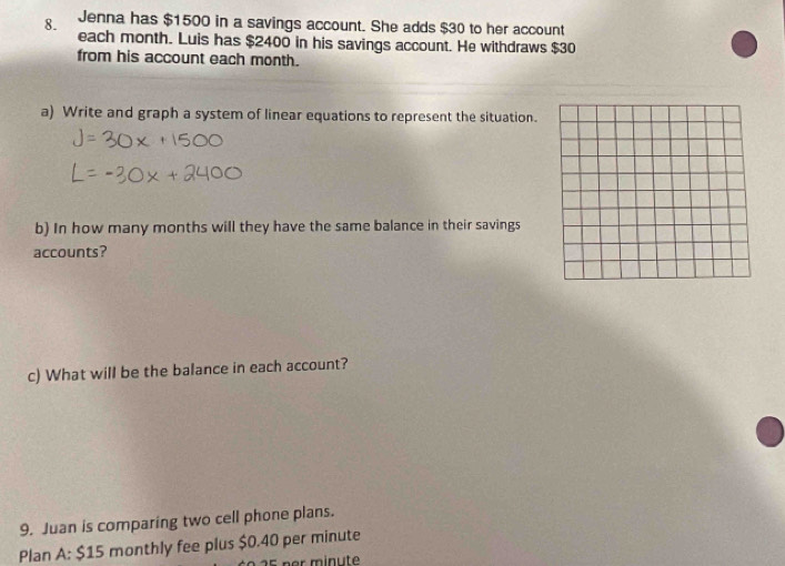 Jenna has $1500 in a savings account. She adds $30 to her account 
each month. Luis has $2400 in his savings account. He withdraws $30
from his account each month. 
a) Write and graph a system of linear equations to represent the situation. 
b) In how many months will they have the same balance in their savings 
accounts? 
c) What will be the balance in each account? 
9. Juan is comparing two cell phone plans. 
Plan A: $15 monthly fee plus $0.40 per minute