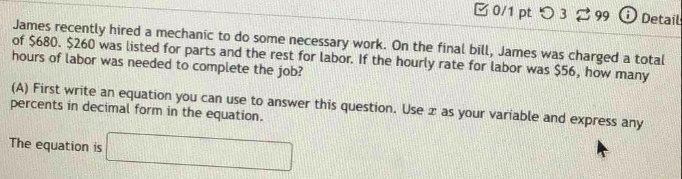 つ3 99 Detail 
James recently hired a mechanic to do some necessary work. On the final bill, James was charged a total 
of $680. $260 was listed for parts and the rest for labor. If the hourly rate for labor was $56, how many
hours of labor was needed to complete the job? 
(A) First write an equation you can use to answer this question. Use x as your variable and express any 
percents in decimal form in the equation. 
The equation is □