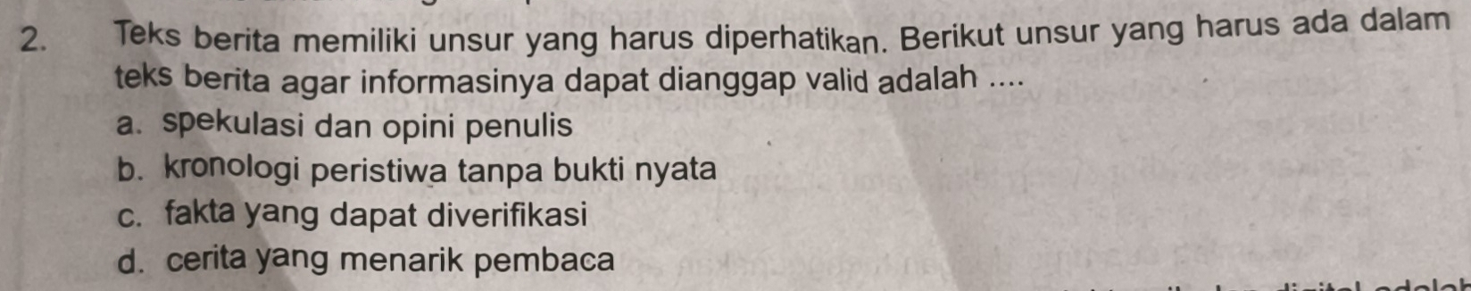 Teks berita memiliki unsur yang harus diperhatikan. Berikut unsur yang harus ada dalam
teks berita agar informasinya dapat dianggap valid adalah ....
a. spekulasi dan opini penulis
b. kronologi peristiwa tanpa bukti nyata
c. fakta yang dapat diverifikasi
d. cerita yang menarik pembaca