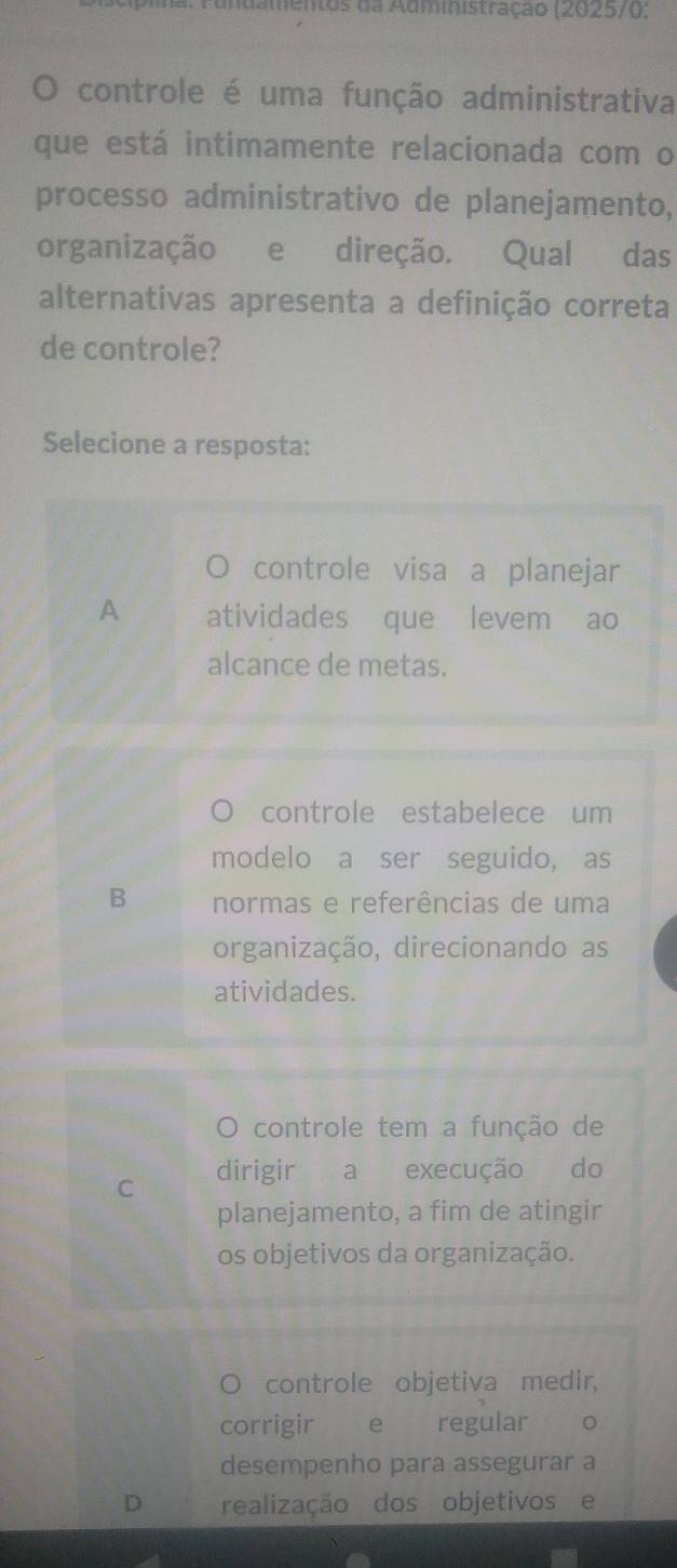 a nd mentos da Administração (2025/0;
. controle é uma função administrativa
que está intimamente relacionada com o
processo administrativo de planejamento,
organização e direção. Qual das
alternativas apresenta a definição correta
de controle?
Selecione a resposta:
controle visa a planejar
A atividades que levem ao
alcance de metas.
controle estabelece um
modelo a ser seguido, as
B normas e referências de uma
organização, direcionando as
atividades.
O controle tem a função de
C dirigir a execução do
planejamento, a fim de atingir
os objetivos da organização.
controle objetiva medir,
corrigir e regular o
desempenho para assegurar a
D realização dos objetivos e