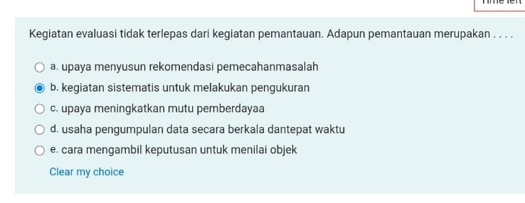 Kegiatan evaluasi tidak terlepas dari kegiatan pemantauan. Adapun pemantauan merupakan . . . .
a. upaya menyusun rekomendasi pemecahanmasalah
b. kegiatan sistematis untuk melakukan pengukuran
c. upaya meningkatkan mutu pemberdayaa
d. usaha pengumpulan data secara berkala dantepat waktu
e. cara mengambil keputusan untuk menilai objek
Clear my choice