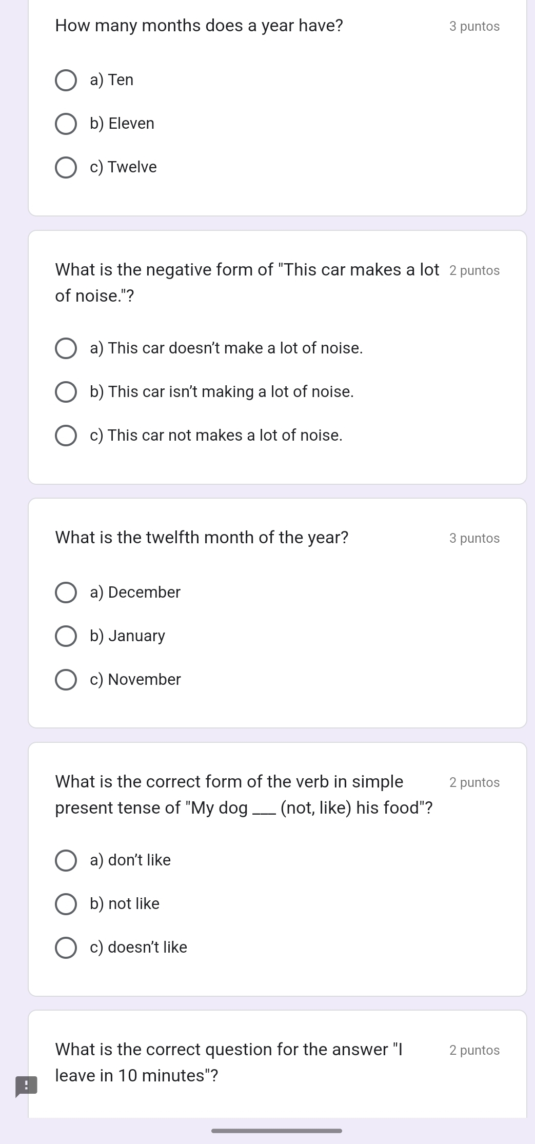 How many months does a year have? 3 puntos
a) Ten
b) Eleven
c) Twelve
What is the negative form of "This car makes a lot 2 puntos
of noise."?
a) This car doesn't make a lot of noise.
b) This car isn't making a lot of noise.
c) This car not makes a lot of noise.
What is the twelfth month of the year? 3 puntos
a) December
b) January
c) November
What is the correct form of the verb in simple 2 puntos
present tense of "My dog_ (not, like) his food"?
a) don't like
b) not like
c) doesn't like
What is the correct question for the answer "I 2 puntos
leave in 10 minutes"?
_