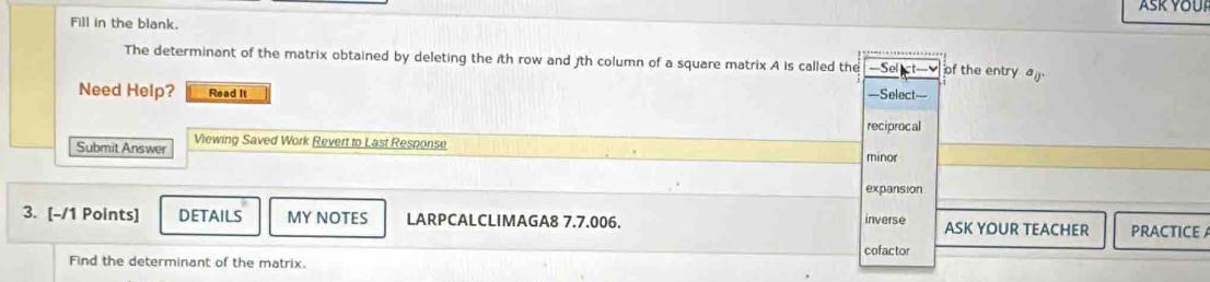 Fill in the blank.
The determinant of the matrix obtained by deleting the 1th row and 3th column of a square matrix A is called the ===Sel ict=v of the entry a_0, 
Need Help? Read It =Select=
reciprocal
Submit Answer Viewing Saved Work Revert to Last Response
minor
expansion
3. [-/1 Points] DETAILS MY NOTES LARPCALCLIMAGA8 7.7.006. inverse ASK YOUR TEACHER PRACTICE A
cofactor
Find the determinant of the matrix.