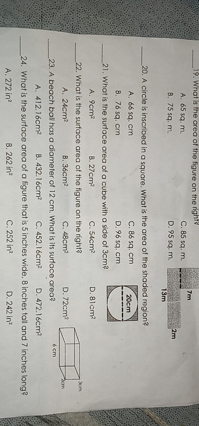What is the area of the figure on the right?
7m
A. 65 sq. m. C. 85 sq. m.
B. 75 sq. m. D. 95 sq. m.
2m
13m
_20. A circle is inscribed in a square. What is the area of the shaded region?
A. 66 sq. cm C. 86 sq. cm
B. 76 sq. cm D. 96 sq. cm
_21. What is the surface area of a cube with a side of 3cm?
A. 9cm^2 B. 27cm^2 C. 54cm^2 D. 81cm^2
_22. What is the surface area of the figure on the right?
A. 24cm^2 B. 36cm^2 C. 48cm^2 D. 72cm^2
_23. A beach ball has a diameter of 12 cm. What is its surface area?
A. 412.16cm^2 B. 432.16cm^2 C. 452.16cm^2 D. 472.16cm^2
_24. What is the surface area of a figure that is 5 inches wide, 8 inches tall and 7 inches long?
A. 272in^2 B. 262in^2 C. 252in^2 D. 242in^2