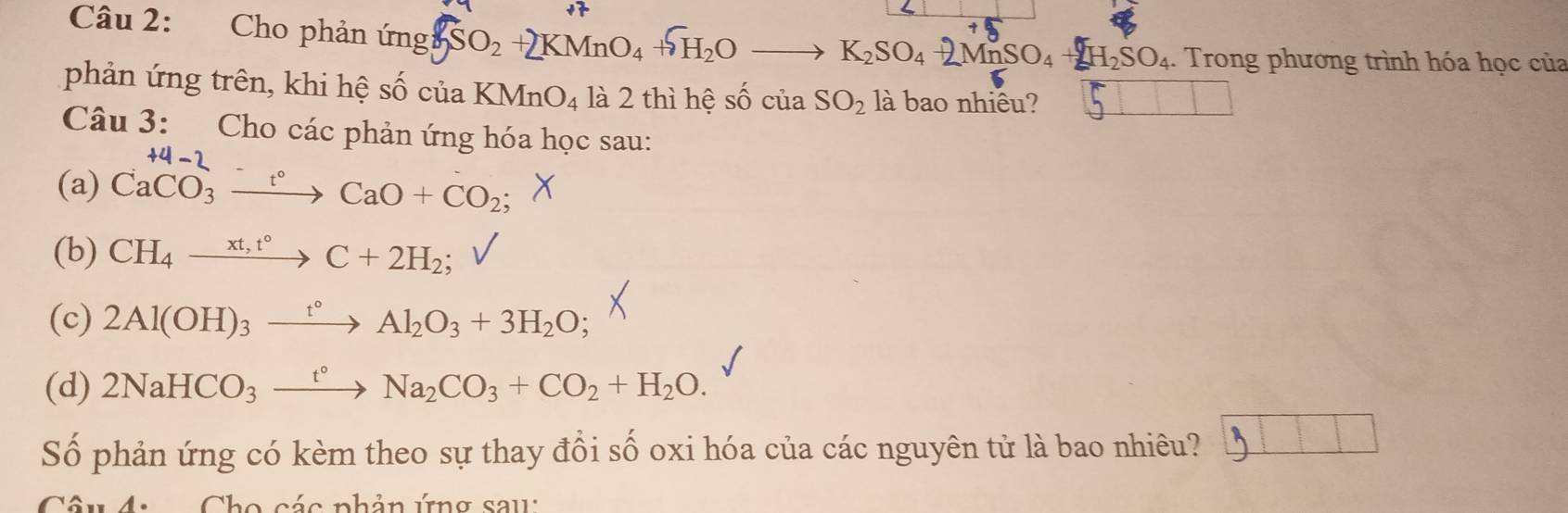 Cho phản ứng ung2SO2 + KMnO₄ +H₂O —→ K₂SO₄ +2MnSO₄ +2H₂SO₄. . Trong phương trình hóa học của 
phản ứng trên, khi hệ shat 0chat uaKMnO_4 là 2 thì hệ số của SO_2 là bao nhiêu? 5 
Câu 3: Cho các phản ứng hóa học sau: 
(a) Ca^(+4-2)_3xrightarrow -∈fty CaO+CO_2; 
(b) CH_4xrightarrow xt,t°C+2H_2; 
(c) 2Al(OH)_3xrightarrow t°Al_2O_3+3H_2O
(d) 2NaHCO_3xrightarrow t°Na_2CO_3+CO_2+H_2O. 
Số phản ứng có kèm theo sự thay đổi số oxi hóa của các nguyên tử là bao nhiêu? j 
Câu 4. Cho các phản ứng sau: