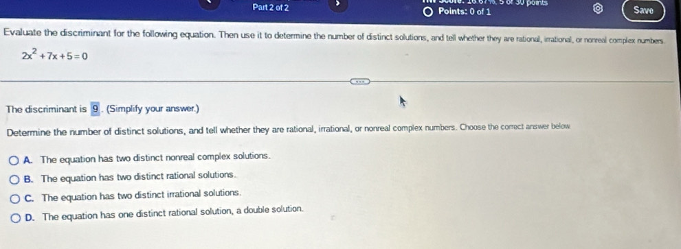 Save
Evaluate the discriminant for the following equation. Then use it to determine the number of distinct solutions, and tell whether they are rational, irrational, or nonreal complex numbers.
2x^2+7x+5=0
The discriminant is 9. (Simplify your answer.)
Determine the number of distinct solutions, and tell whether they are rational, irrational, or nonreal complex numbers. Choose the correct answer below
A. The equation has two distinct nonreal complex solutions.
B. The equation has two distinct rational solutions.
C. The equation has two distinct irrational solutions.
D. The equation has one distinct rational solution, a double solution.