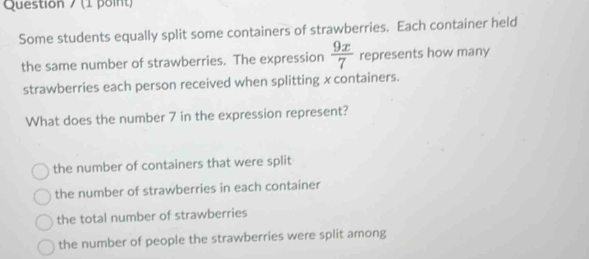 Question / (1 point)
Some students equally split some containers of strawberries. Each container held
the same number of strawberries. The expression  9x/7  represents how many
strawberries each person received when splitting x containers.
What does the number 7 in the expression represent?
the number of containers that were split
the number of strawberries in each container
the total number of strawberries
the number of people the strawberries were split among