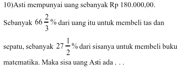 10)Asti mempunyai uang sebanyak Rp 180.000,00. 
Sebanyak 66 2/3 % dari uang itu untuk membeli tas dan 
sepatu, sebanyak 27 1/2 % dari sisanya untuk membeli buku 
matematika. Maka sisa uang Asti ada . . .