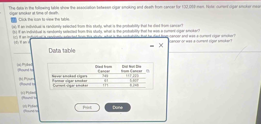 The data in the following table show the association between cigar smoking and death from cancer for 132,059 men. Note: current cigar smoker mea
cigar smoker at time of death.
Click the icon to view the table.
(a) If an individual is randomly selected from this study, what is the probability that he died from cancer?
(b) If an individual is randomly selected from this study, what is the probability that he was a current cigar smoker?
(c) If an individual is randomly selected from this study what is the probability that he died from cancer and was a current cigar smoker?
(d) If an ir cancer or was a current cigar smoker?
Data table
(a) P(died
(Round to
(b) P(curr
(Round to
(c) P(died
(Round to
(d) P(died Print Done
(Round to