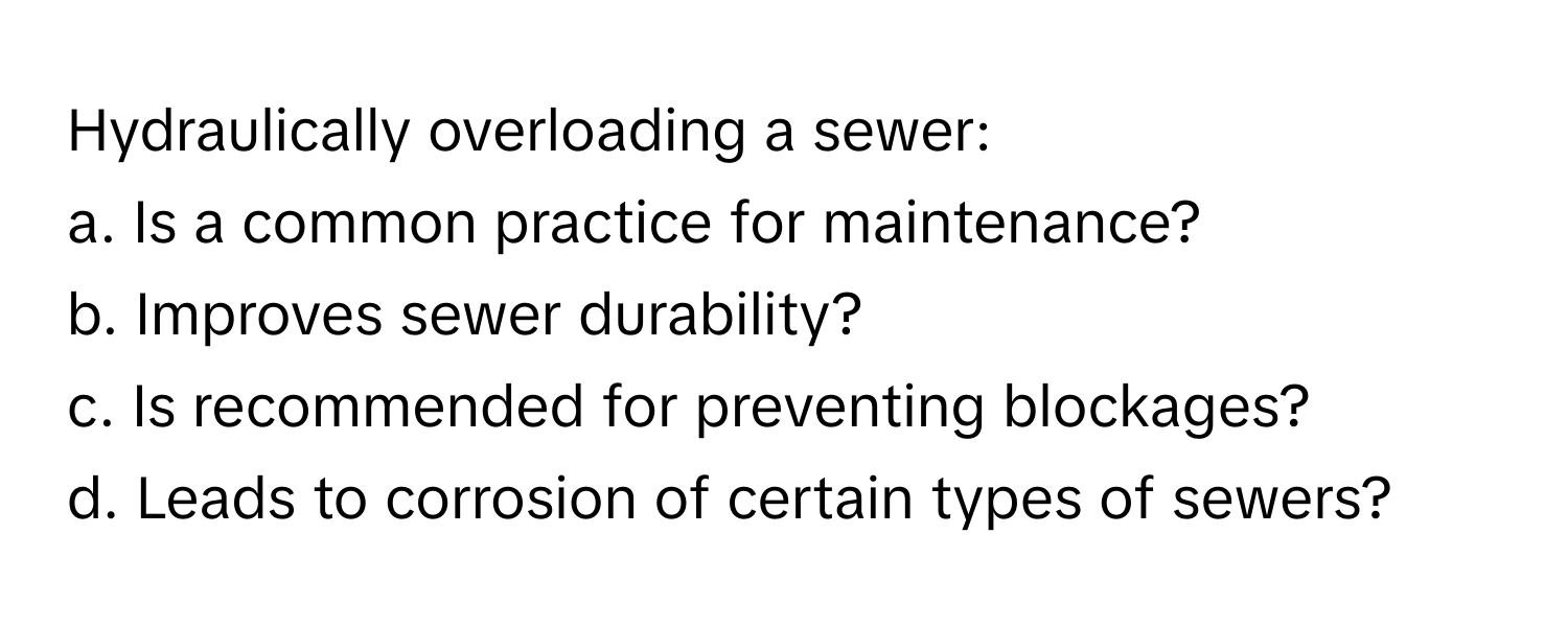 Hydraulically overloading a sewer:

a. Is a common practice for maintenance?
b. Improves sewer durability?
c. Is recommended for preventing blockages?
d. Leads to corrosion of certain types of sewers?