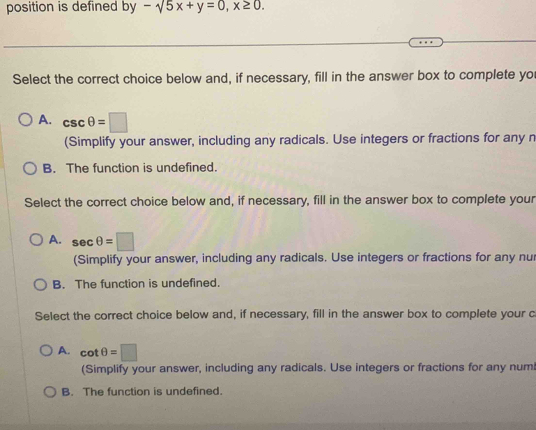 position is defined by -sqrt(5)x+y=0, x≥ 0. 
Select the correct choice below and, if necessary, fill in the answer box to complete yo
A. csc θ =□
(Simplify your answer, including any radicals. Use integers or fractions for any n
B. The function is undefined.
Select the correct choice below and, if necessary, fill in the answer box to complete your
A. sec θ =□
(Simplify your answer, including any radicals. Use integers or fractions for any nu
B. The function is undefined.
Select the correct choice below and, if necessary, fill in the answer box to complete your c
A. cot θ =□
(Simplify your answer, including any radicals. Use integers or fractions for any numi
B. The function is undefined.