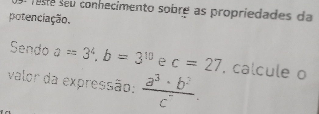 09- Testé seu conhecimento sobré as propriedades da 
potenciação. 
Sendo a=3^4, b=3^(10) e c=27 , calcule o 
valor da expressão:  a^3· b^2/c^- .