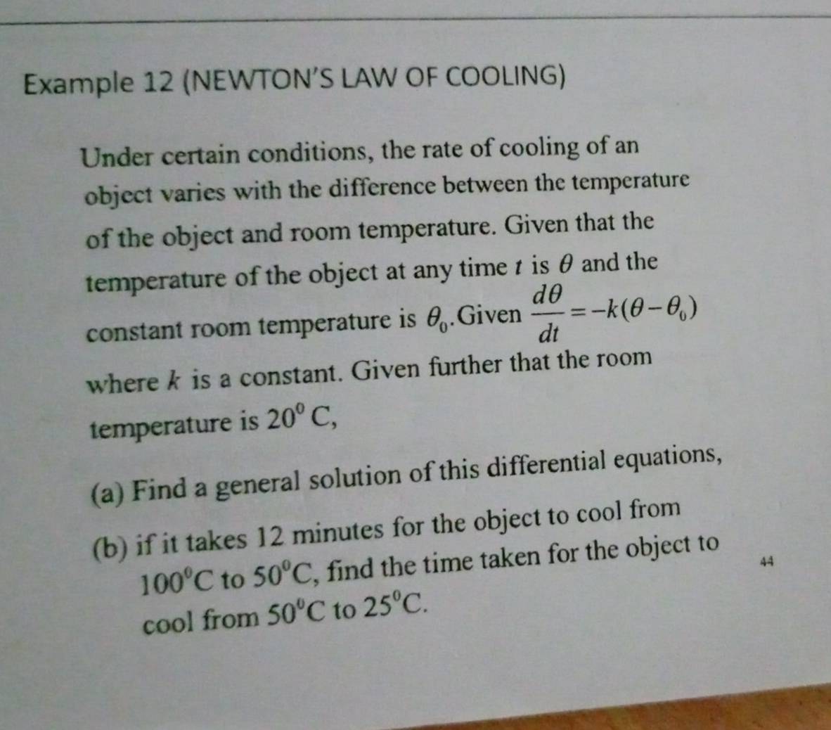 Example 12 (NEWTON’S LAW OF COOLING) 
Under certain conditions, the rate of cooling of an 
object varies with the difference between the temperature 
of the object and room temperature. Given that the 
temperature of the object at any time t is θ and the 
constant room temperature is θ _0.Given  dθ /dt =-k(θ -θ _0)
where k is a constant. Given further that the room 
temperature is 20°C, 
(a) Find a general solution of this differential equations, 
(b) if it takes 12 minutes for the object to cool from
100°C to 50°C , find the time taken for the object to 
44 
cool from 50°C to 25°C.