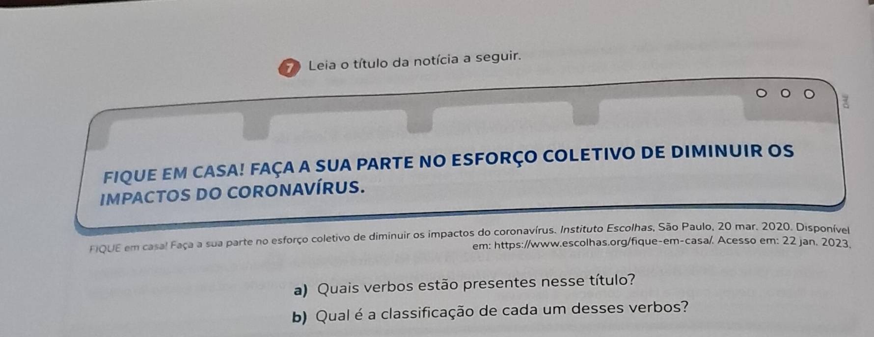 Leia o título da notícia a seguir. 
FIQUE EM CASA! FAÇA A SUA PARTE NO ESFORÇO COLETIVO DE DIMINUIR OS 
IMPACTOS DO CORONAVÍRUS. 
FIQUE em casal Faça a sua parte no esforço coletivo de diminuir os impactos do coronavírus. Instituto Escolhas, São Paulo, 20 mar. 2020. Disponível 
em: https://www.escolhas.org/fique-em-casa/. Acesso em: 22 jan. 2023. 
a) Quais verbos estão presentes nesse título? 
b) Qual é a classificação de cada um desses verbos?