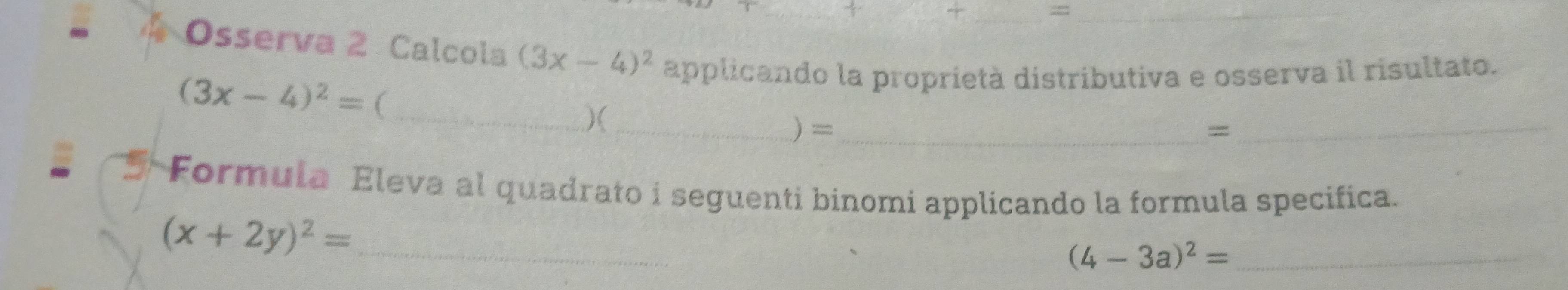 =_ 
Osserva 2 Calcola (3x-4)^2 applicando la proprietà distributiva e osserva il risultato.
(3x-4)^2= ( 
_)( _) =_ 
_= 
Formula Eleva al quadrato i seguenti binomi applicando la formula specifica.
(x+2y)^2= _ 
_ (4-3a)^2=