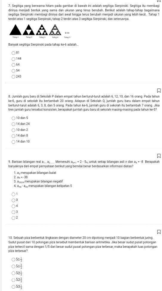 Segitiga yang berwarna hitam pada gambar di bawah ini adalah segitiga Sierpinski. Segitiga itu membagi
dirinya menjadi bentuk yang sama dan ukuran yang terus berubah. Berikut adalah tahap-tahap bagaimana
segitiga Sierpinski membagi dirinya dari awal hingga terus berubah menjadi ukuran yang lebih kecil. Tahap 1
terdiri atas 1 segitiga Sierpinski, tahap 2 terdiri atas 3 segitiga Sierpinski, dan seterusnya.
Tahop 1I Tahop 2 Tahap 3 Taba p 4 Tahap 5
Banyak segitiga Sierpinski pada tahap ke-6 adalah...
81
144
64
54
243
8. Jumlah guru baru di Sekolah P dalam empat tahun berturut-turut adalah 6, 12, 10, dan 16 orang. Pada tahun
ke-6, guru di sekolah itu bertambah 20 orang. Adapun di Sekolah Q, jumlah guru baru dalam empat tahun
berturut-turut adalah 6, 3, 8, dan 5 orang. Pada tahun ke-6, jumlah guru di sekolah itu bertambah 7 orang. Jika
tren jumlah guru tersebut konsisten, berapakah jumlah guru baru di sekolah masing-masing pada tahun ke-5?
10 dan 5
14 dan 24
10 dan 2
14 dan 8
14 dan 10
9. Barisan bilangan real a_1,a_2 , .... Memenuhi a_n+1=2-5a_r untuk setiap bilangan asli n dan a_4=-8 Berapakah
banyaknya dari empat pernyataan berikut yang bernilai benar berdasarkan informasi diatas?
1. a merupakan bilangan bulat
2. a_5=-38
3. a₂24 merupakan bilangan negatif
A. a_40-a_30 merupakan bilangan kelipatan 5
1
0
4
3
2
10. Sebuah piza berbentuk lingkaran dengan diameter 20 cm dipotong menjadi 10 bagian berbentuk juring.
Sudut pusat dari 10 potongan piza tersebut membentuk barisan aritmetika. Jika besar sudut pusat potongan
piza terkecil sama dengan 1/5 dari besar sudut pusat potongan piza terbesar, maka berapakah luas potongan
piza terbesar?
51 1/3 
51 2/3 
52 1/3 
52 2/3 
53 1/3 