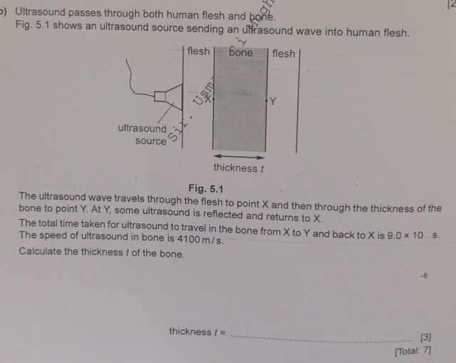 Ultrasound passes through both human flesh and bone. 
Fig. 5.1 shows an ultrasound source sending an ultrasound wave into human flesh. 
Fig. 5.1 
The ultrasound wave travels through the flesh to point X and then through the thickness of the 
bone to point Y. At Y, some ultrasound is reflected and returns to X. 
The total time taken for ultrasound to travel in the bone from X to Y and back to X is 9.0* 10 S. 
The speed of ultrasound in bone is 4100 m/s. 
Calculate the thickness f of the bone. 
-6 
thickness t= _[3] 
[Total: 7]