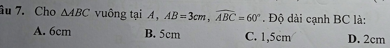 âu 7. Cho △ ABC vuông tại A, AB=3cm, widehat ABC=60° Độ dài cạnh BC là:
A. 6cm B. 5cm C. 1,5cm D. 2cm