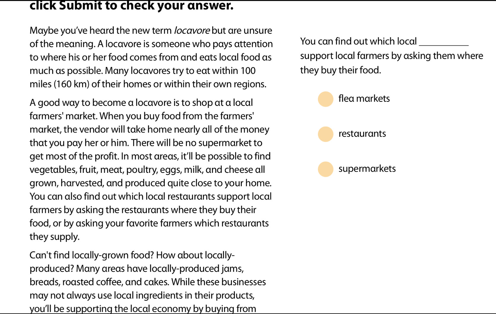 click Submit to check your answer. 
Maybe you’ve heard the new term locavore but are unsure 
of the meaning. A locavore is someone who pays attention You can find out which local_ 
to where his or her food comes from and eats local food as support local farmers by asking them where 
much as possible. Many locavores try to eat within 100 they buy their food.
miles (160 km) of their homes or within their own regions. 
A good way to become a locavore is to shop at a local 
flea markets 
farmers' market. When you buy food from the farmers' 
market, the vendor will take home nearly all of the money 
restaurants 
that you pay her or him. There will be no supermarket to 
get most of the profit. In most areas, it’ll be possible to find 
vegetables, fruit, meat, poultry, eggs, milk, and cheese all supermarkets 
grown, harvested, and produced quite close to your home. 
You can also find out which local restaurants support local 
farmers by asking the restaurants where they buy their 
food, or by asking your favorite farmers which restaurants 
they supply. 
Can't find locally-grown food? How about locally- 
produced? Many areas have locally-produced jams, 
breads, roasted coffee, and cakes. While these businesses 
may not always use local ingredients in their products, 
you’ll be supporting the local economy by buying from