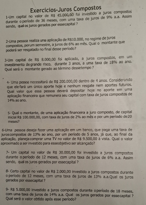 Exercícios-Juros Compostos
1-Um capital no valor de R$ 45.000,00 foi investido a juros compostos
durante o período de 36 meses, com uma taxa de juros de 9% a.a. Assim
sendo, qual os juros gerados por essecapital ?
2-Uma pessoa realiza uma aplicação de R$10.000, no regime de juros
compostos, porum semestre, a juros de 6% ao mês. Qual o montante que
poderá ser resgatado no final desse período?
3-Um capital de R$ 8.000,00 foi aplicado, a juros compostos, em um
investimento degrande risco, durante 3 anos, a uma taxa de 18% ao ano.
Qual será o montante gerado ao término dessetempo ?
4- Uma pessoa necessitará de R$ 200.000,00 dentro de 4 anos. Considerando
que ele fará um único aporte hoje e nenhum resgate nem aportes futuros.
Qual valor que essa pessoa deverá depositar hoje no aporte em uma
aplicação financeira que remunera seu capital com taxa de juros compostos de
14% ao ano.
5- Qual o montante, de uma aplicação financeira a juro composto, de capital
inicial R$ 100.000,00, com taxa de juros de 2% ao mês e por um período de20
meses?
6-Uma pessoa deseja fazer uma aplicação em um banco, que paga uma taxa de
juroscompostos de 13% ao ano, por um período de 5 anos, já que, ao final da
aplicação, planeja comprar uma TV no valor de R$ 9.500,00 à vista. Qual o valor
aproximado a ser investido para esseobjetivo ser alcançado?
7- Um capital no valor de R$ 30.000,00 foi investido a juros compostos
durante o período de 12 meses, com uma taxa de juros de 6% a.a. Assim
sendo, qual os juros gerados por essecapital ?
8- Certo capital no valor de R$ 2.000,00 investido a juros compostos durante
o período de 12 meses, com uma taxa de juros de 13% a.a.Qual os juros
gerados por essecapital ?
9- R$ 5.000,00 investido a juros compostos durante operíodo de 18 meses,
com uma taxa de juros de 14% a.a. Qual os juros gerados por essecapital ?
Qual será o valor obtido após esse período?