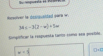 Su respuesta es incorrecta 
Resolver la desigualdad para w.
34≤ -3(2-w)+5w
Simplificar la respuesta tanto como sea posible.
w<5</tex>
□