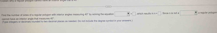 Explain why a regular polygon cannot have an intent 
Find the number of sides of a regular polygon with interior angles measuring 40° by solving the equation □ =□ which results in n=□ Since n is not a □ a regular polygon 
cannot have an interior angle that measures 40°. 
(Type integers or decimals rounded to two decimal places as needed. Do not include the degree symbol in your answers.)