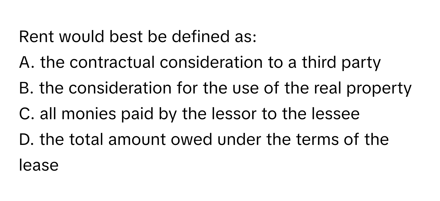 Rent would best be defined as:

A. the contractual consideration to a third party
B. the consideration for the use of the real property
C. all monies paid by the lessor to the lessee
D. the total amount owed under the terms of the lease