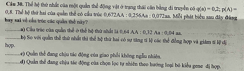 Thế hệ thứ nhất của một quần thể động vật ở trạng thái cân bằng di truyền có q(a)=0,2; p(A)=
0,8. Thế hệ thứ hai của quần thể có cấu trúc 0,672AA : 0,256Aa : 0,072aa. Mỗi phát biểu sau đây đúng
hay sai về cấu trúc các quần thể này?
_Ca) Cấu trúc của quần thể ở thế hệ thứ nhất là 0,64 AA : 0,32 Aa : 0,04 aa.
_b) So với quần thể thứ nhất thì thế hệ thứ hai có sự tăng tỉ lệ các thể đồng hợp và giảm tỉ lệ dị
hợp.
_
(c) Quần thể đang chịu tác động của giao phối không ngẫu nhiên.
_
d) Quần thể đang chịu tác động của chọn lọc tự nhiên theo hướng loại bỏ kiểu gene dị hợp.