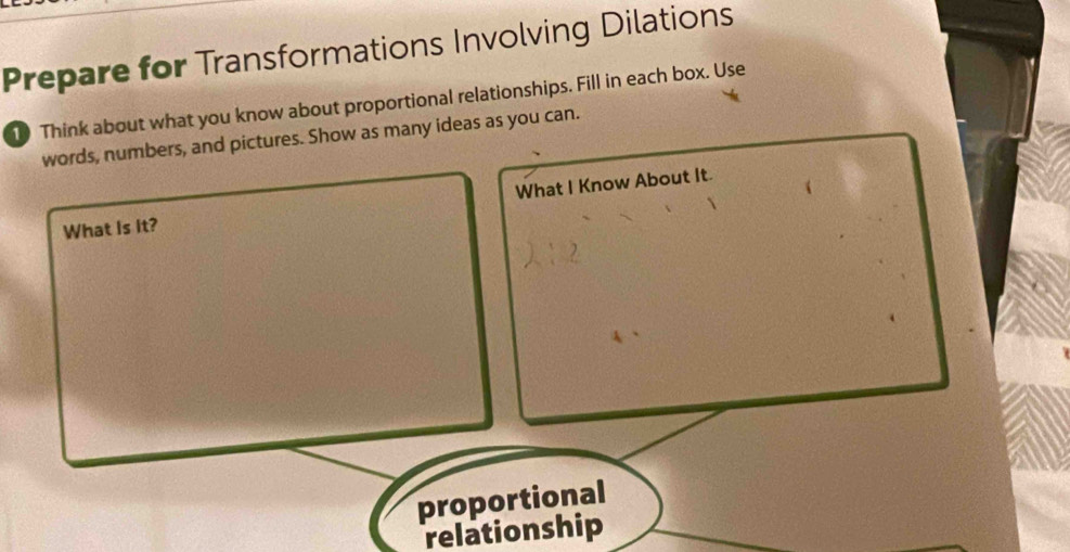 Prepare for Transformations Involving Dilations 
1 Think about what you know about proportional relationships. Fill in each box. Use 
words, numbers, and pictures. Show as many ideas as you can. 
What Is it? What I Know About It. 
proportional 
relationship