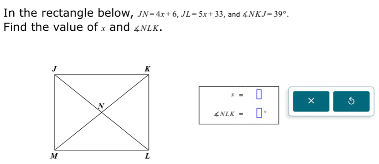 In the rectangle below, JN=4x+6, JL=5x+33 , and ∠ NKJ=39°. 
Find the value of x and ∠ NLK.
x=□
×
∠ NLK=□°