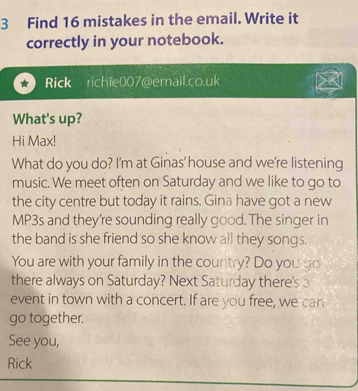 Find 16 mistakes in the email. Write it 
correctly in your notebook. 
Rick richie007@email.co.uk 
What's up? 
Hi Max! 
What do you do? I'm at Ginas' house and we're listening 
music. We meet often on Saturday and we like to go to 
the city centre but today it rains. Gina have got a new 
MP3s and they're sounding really good. The singer in 
the band is she friend so she know all they songs. 
You are with your family in the country? Do you go 
there always on Saturday? Next Saturday there's 
event in town with a concert. If are you free, we can 
go together. 
See you, 
Rick