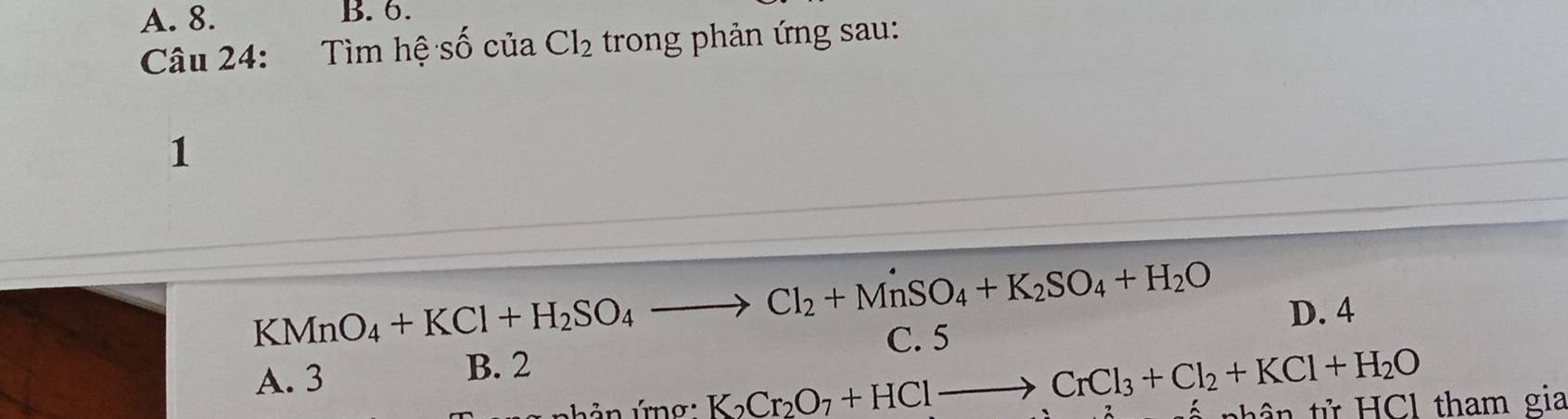 A. 8. B. 6.
Câu 24: Tìm hệ shat O của Cl_2 trong phản ứng sau:
1
KMnO_4+KCl+H_2SO_4to Cl_2+MnSO_4+K_2SO_4+H_2O
D. 4
C. 5
A. 3 B. 2
K_2Cr_2O_7+HClto CrCl_3+Cl_2+KCl+H_2O th ử Cl tham gia